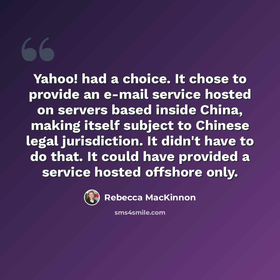 “Yahoo! had a choice. It chose to provide an e-mail service hosted on servers based inside China, making itself subject to Chinese legal jurisdiction. It didn't have to do that. It could have provided a service hosted offshore only.” quote by Rebecca MacKinnon