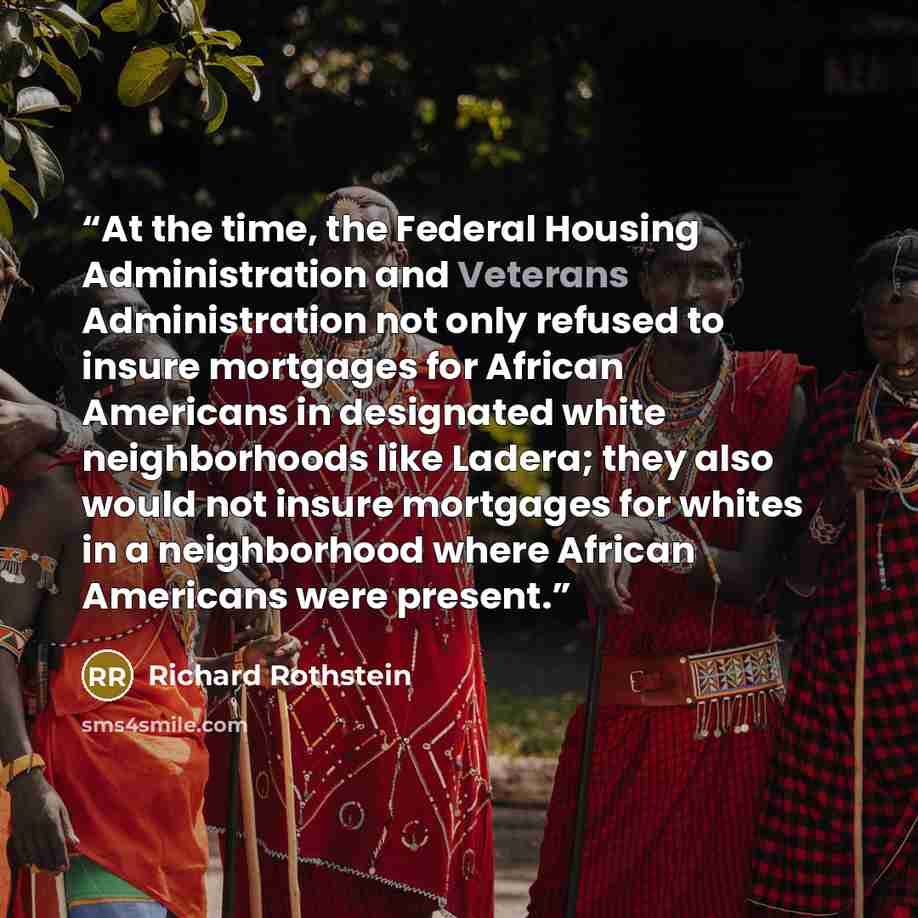 “At the time, the Federal Housing Administration and Veterans Administration not only refused to insure mortgages for African Americans in designated white neighborhoods like Ladera; they also would not insure mortgages for whites in a neighborhood where African Americans were present.” quote by Richard Rothstein