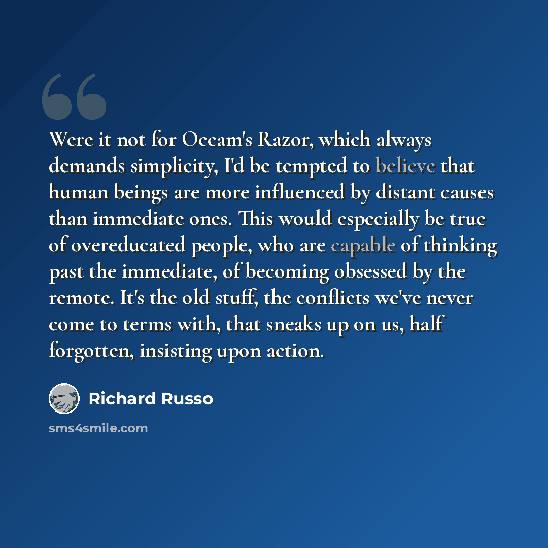 “Were it not for Occam's Razor, which always demands simplicity, I'd be tempted to believe that human beings are more influenced by distant causes than immediate ones. This would especially be true of overeducated people, who are capable of thinking past the immediate, of becoming obsessed by the…” quote by Richard Russo