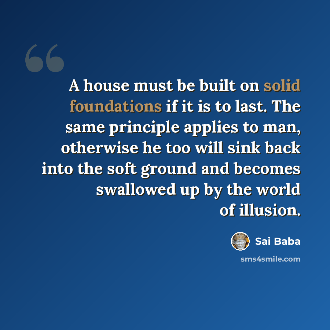 “A house must be built on solid foundations if it is to last. The same principle applies to man, otherwise he too will sink back into the soft ground and becomes swallowed up by the world of illusion.” quote by Sai Baba