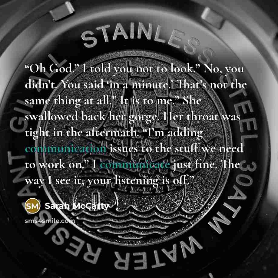 “Oh God.” I told you not to look.” No, you didn’t. You said ‘in a minute.’ That’s not the same thing at all.” It is to me.” She swallowed back her gorge. Her throat was tight in the aftermath. “I’m adding communication issues to the stuff we need to work on.” I communicate just fine. The way I see…” quote by Sarah McCarty