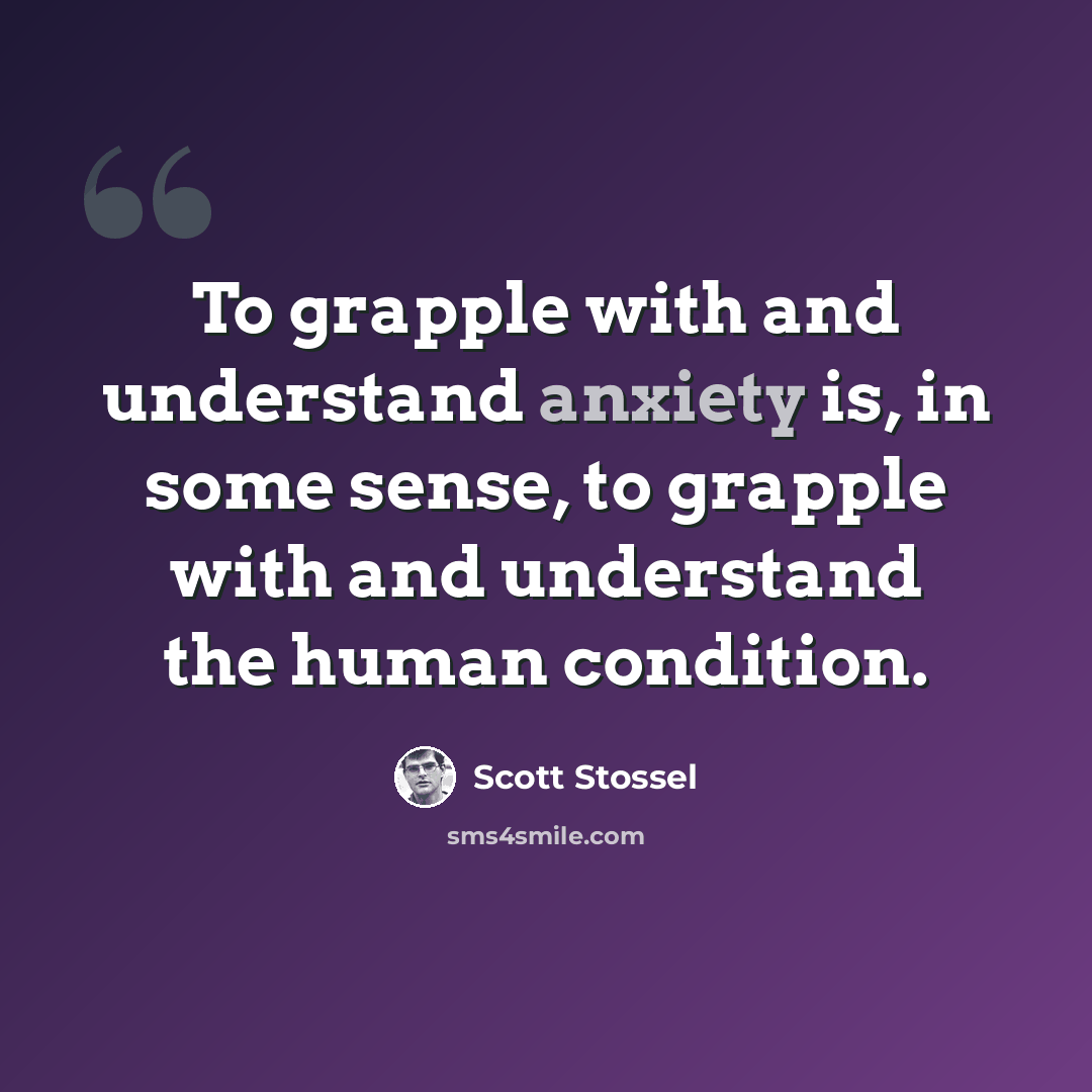 “To grapple with and understand anxiety is, in some sense, to grapple with and understand the human condition.” quote by Scott Stossel