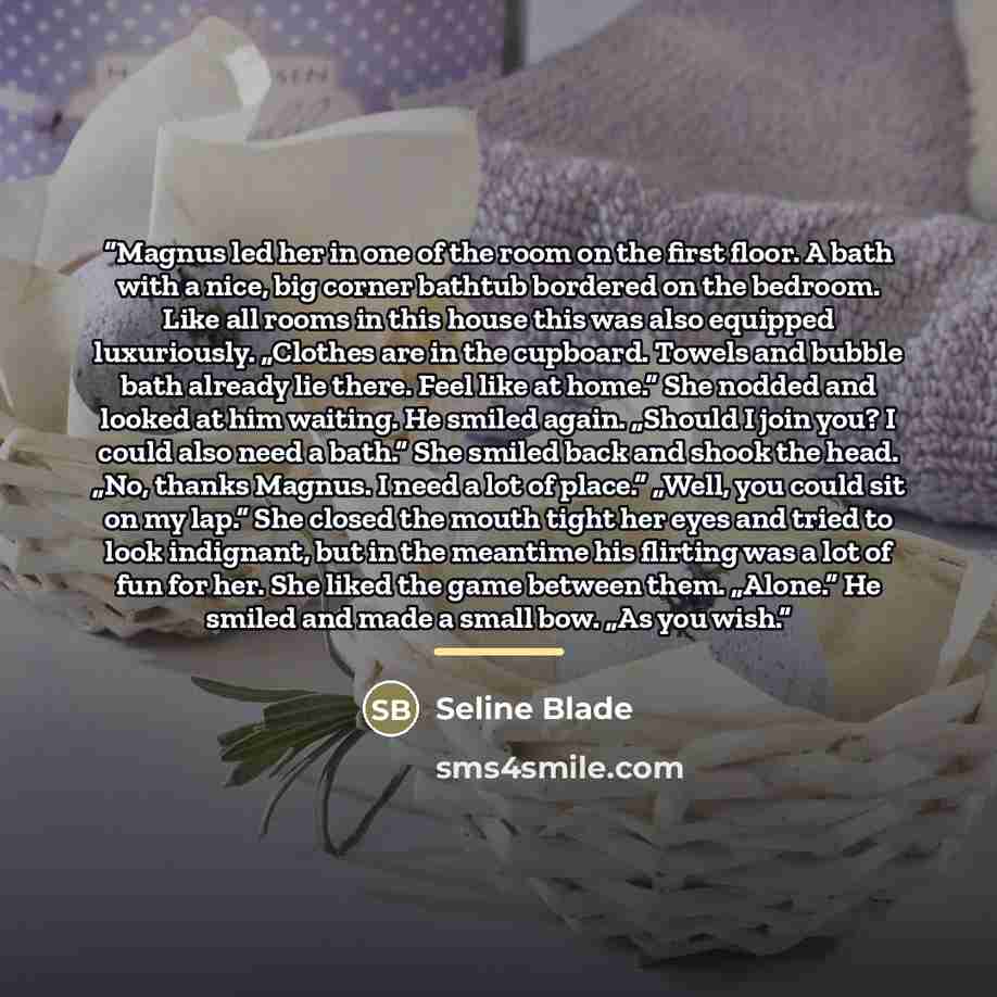 “Magnus led her in one of the room on the first floor. A bath with a nice, big corner bathtub bordered on the bedroom. Like all rooms in this house this was also equipped luxuriously. „Clothes are in the cupboard. Towels and bubble bath already lie there. Feel like at home.“ She nodded and looked…” quote by Seline Blade