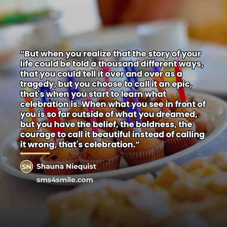 “But when you realize that the story of your life could be told a thousand different ways, that you could tell it over and over as a tragedy, but you choose to call it an epic, that's when you start to learn what celebration is. When what you see in front of you is so far outside of what you…” quote by Shauna Niequist