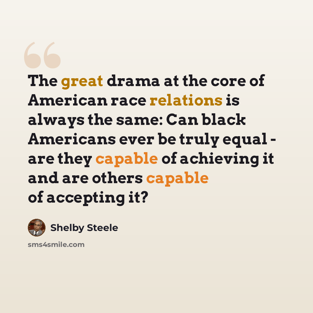 “The great drama at the core of American race relations is always the same: Can black Americans ever be truly equal - are they capable of achieving it and are others capable of accepting it?” quote by Shelby Steele