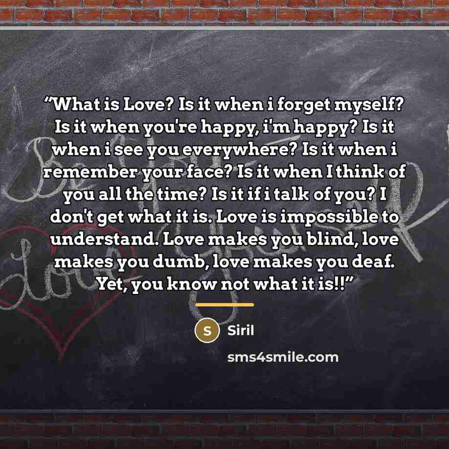 “What is Love? Is it when i forget myself? Is it when you're happy, i'm happy? Is it when i see you everywhere? Is it when i remember your face? Is it when I think of you all the time? Is it if i talk of you? I don't get what it is. Love is impossible to understand. Love makes you blind, love makes…” quote by Siril