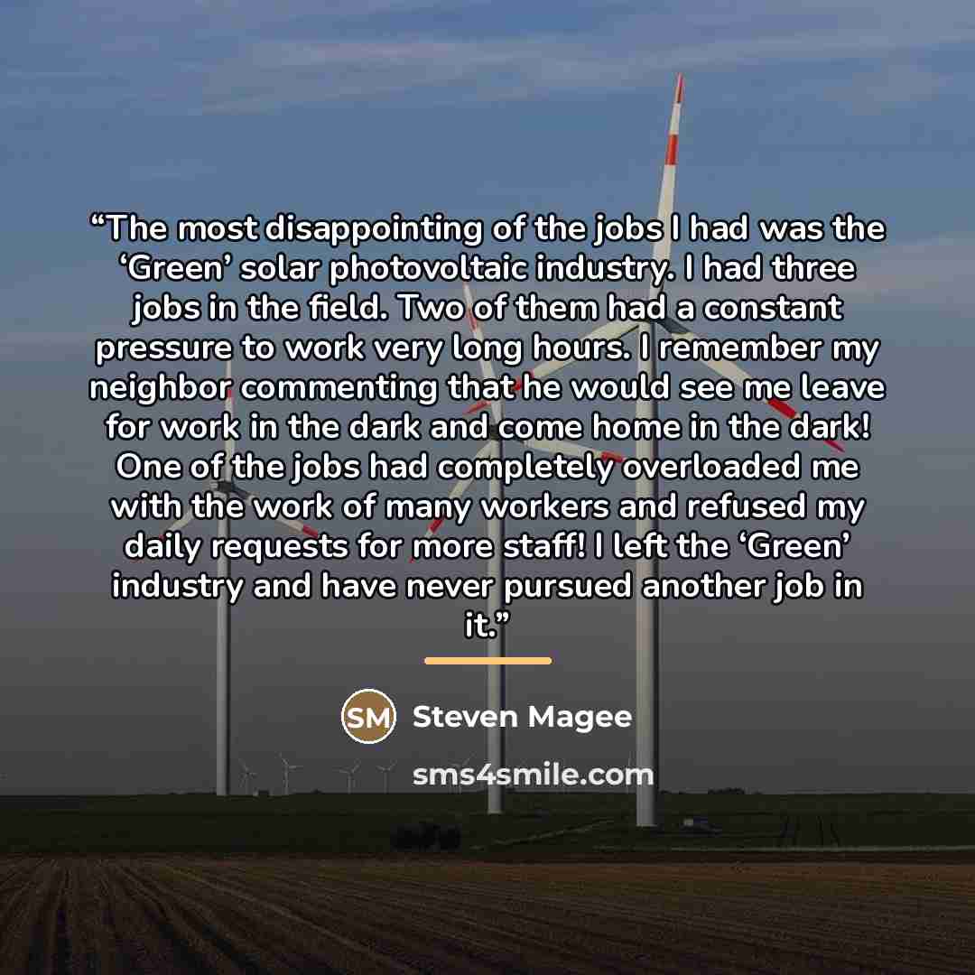 “The most disappointing of the jobs I had was the ‘Green’ solar photovoltaic industry. I had three jobs in the field. Two of them had a constant pressure to work very long hours. I remember my neighbor commenting that he would see me leave for work in the dark and come home in the dark! One of the…” quote by Steven Magee