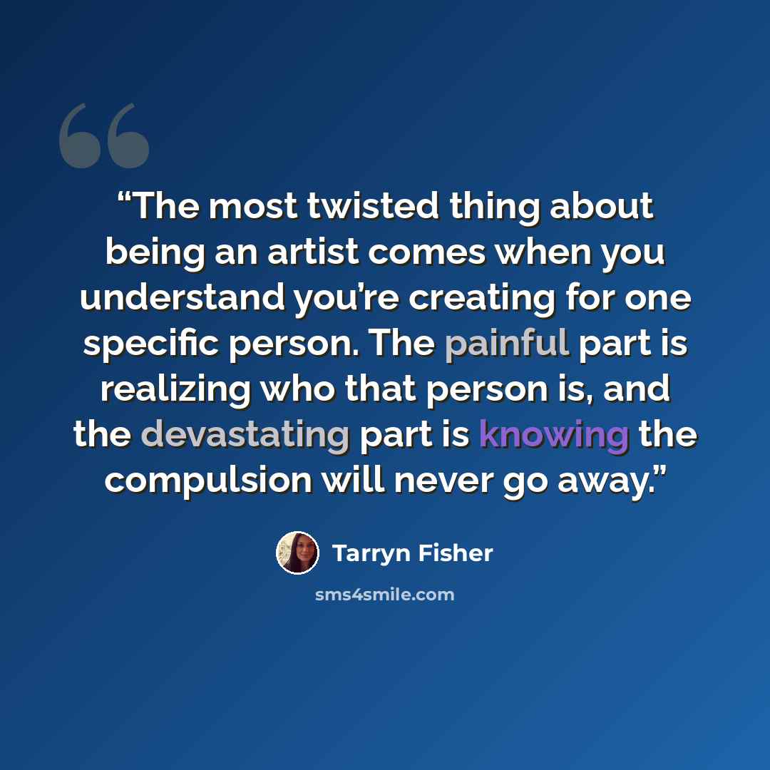 “The most twisted thing about being an artist comes when you understand you’re creating for one specific person. The painful part is realizing who that person is, and the devastating part is knowing the compulsion will never go away.” quote by Tarryn Fisher