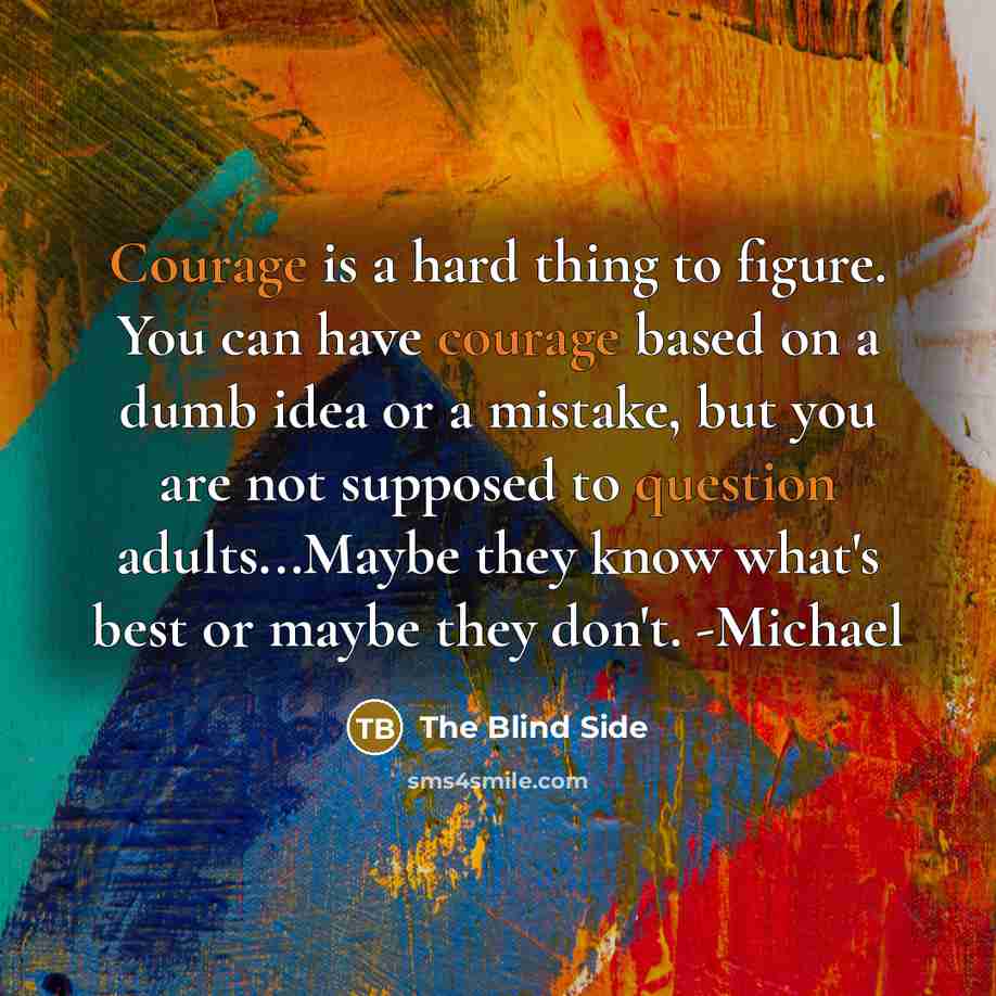 “Courage is a hard thing to figure. You can have courage based on a dumb idea or a mistake, but you are not supposed to question adults...Maybe they know what's best or maybe they don't. -Michael” quote by The Blind Side