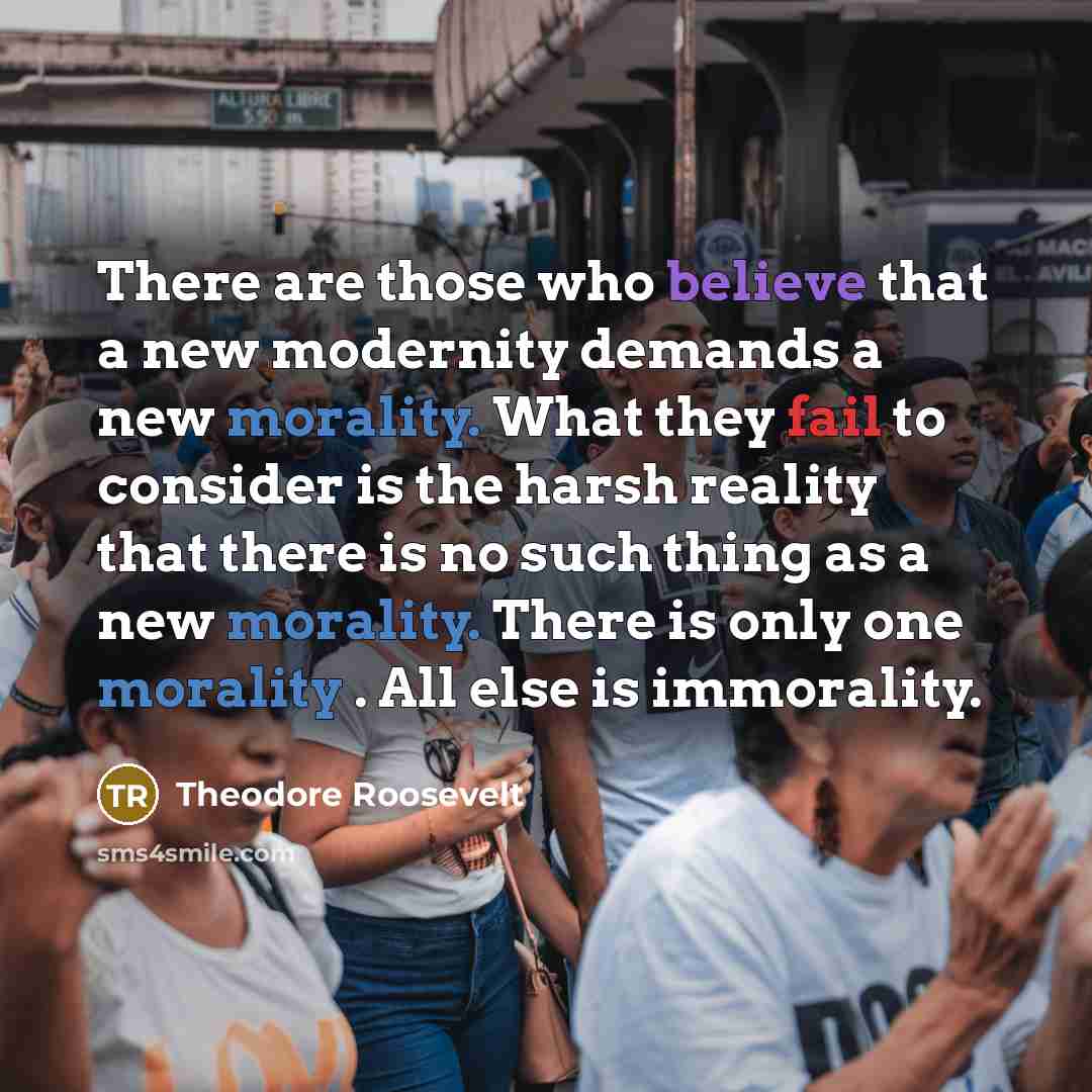 “There are those who believe that a new modernity demands a new morality. What they fail to consider is the harsh reality that there is no such thing as a new morality. There is only one morality . All else is immorality.” quote by Theodore Roosevelt