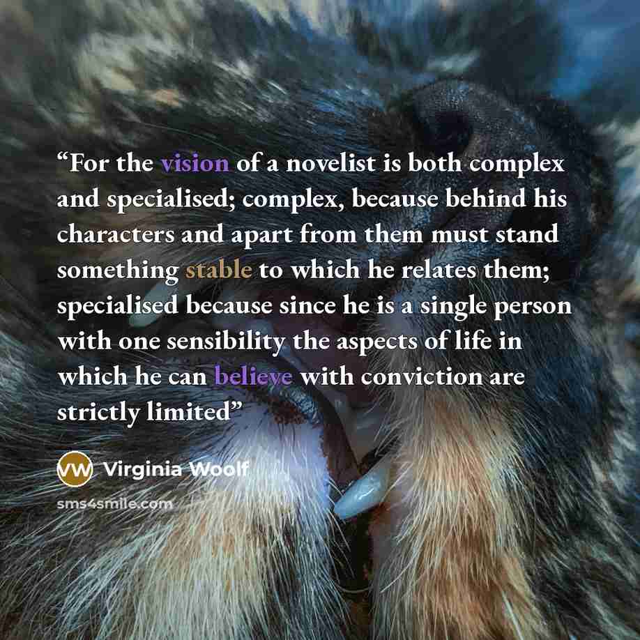“For the vision of a novelist is both complex and specialised; complex, because behind his characters and apart from them must stand something stable to which he relates them; specialised because since he is a single person with one sensibility the aspects of life in which he can believe with…” quote by Virginia Woolf