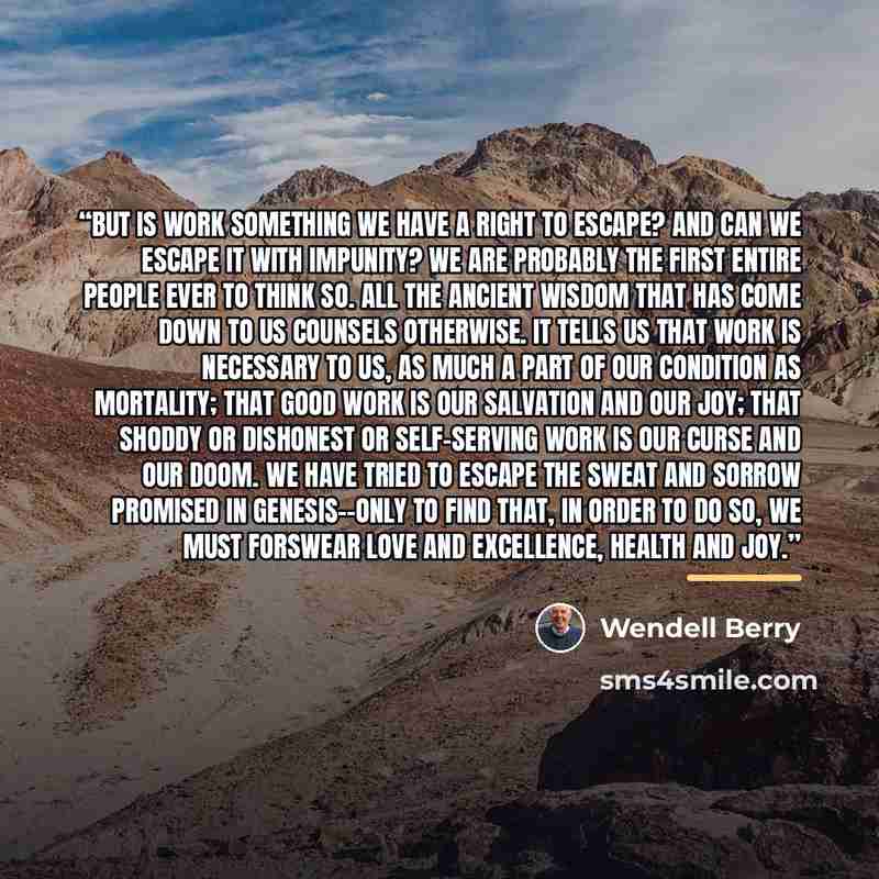 “But is work something we have a right to escape? And can we escape it with impunity? We are probably the first entire people ever to think so. All the ancient wisdom that has come down to us counsels otherwise. It tells us that work is necessary to us, as much a part of our condition as mortality…” quote by Wendell Berry