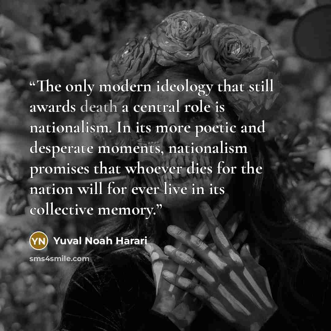 “The only modern ideology that still awards death a central role is nationalism. In its more poetic and desperate moments, nationalism promises that whoever dies for the nation will for ever live in its collective memory.” quote by Yuval Noah Harari