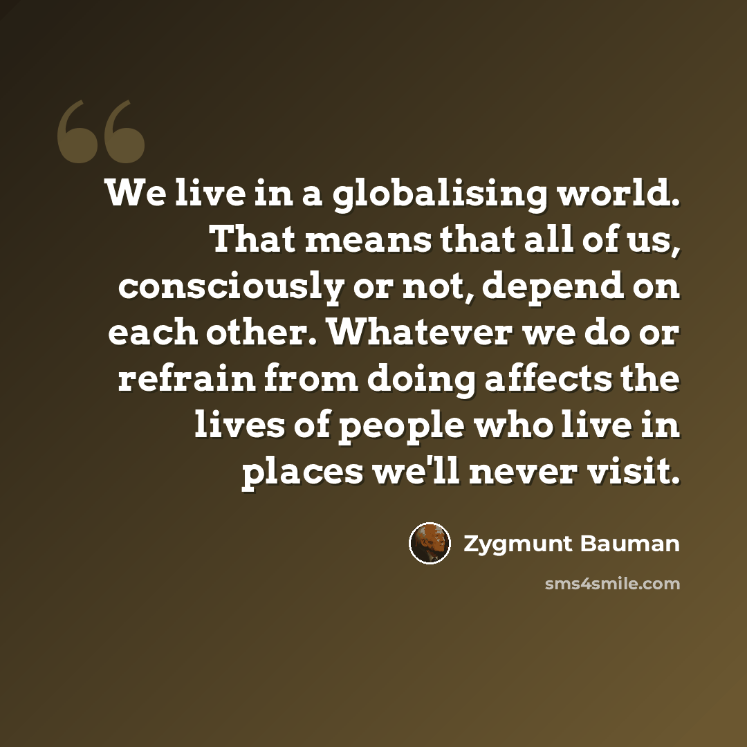 “We live in a globalising world. That means that all of us, consciously or not, depend on each other. Whatever we do or refrain from doing affects the lives of people who live in places we'll never visit.” quote by Zygmunt Bauman
