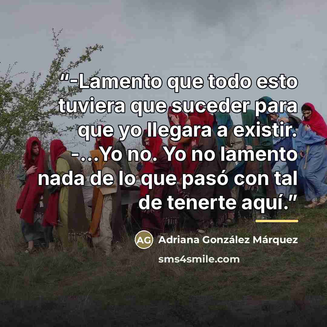 “-Lamento que todo esto tuviera que suceder para que yo llegara a existir. -...Yo no. Yo no lamento nada de lo que pasó con tal de tenerte aquí.” quote by Adriana González Márquez