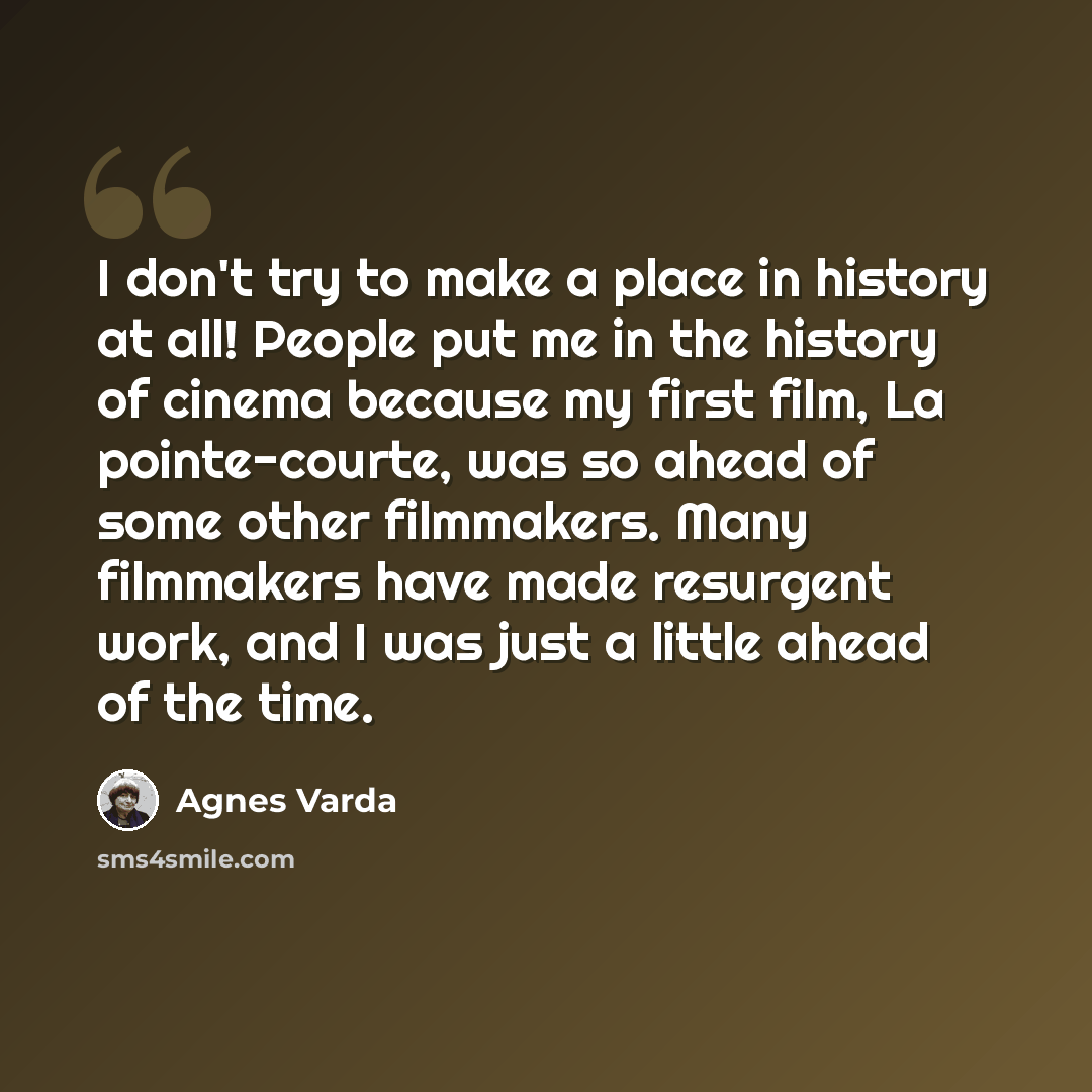 “I don't try to make a place in history at all! People put me in the history of cinema because my first film, La pointe-courte, was so ahead of some other filmmakers. Many filmmakers have made resurgent work, and I was just a little ahead of the time.” quote by Agnes Varda
