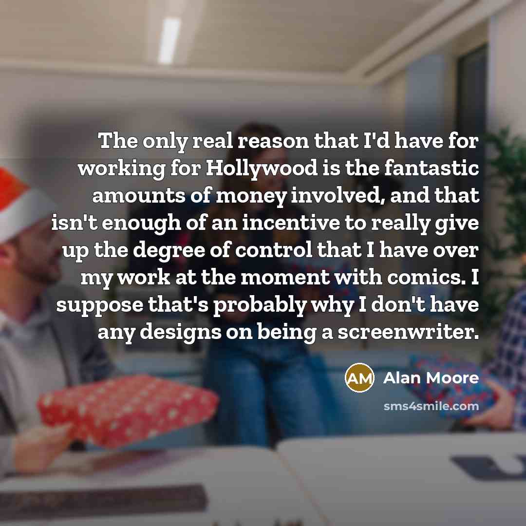 “The only real reason that I'd have for working for Hollywood is the fantastic amounts of money involved, and that isn't enough of an incentive to really give up the degree of control that I have over my work at the moment with comics. I suppose that's probably why I don't have any designs on being…” quote by Alan Moore