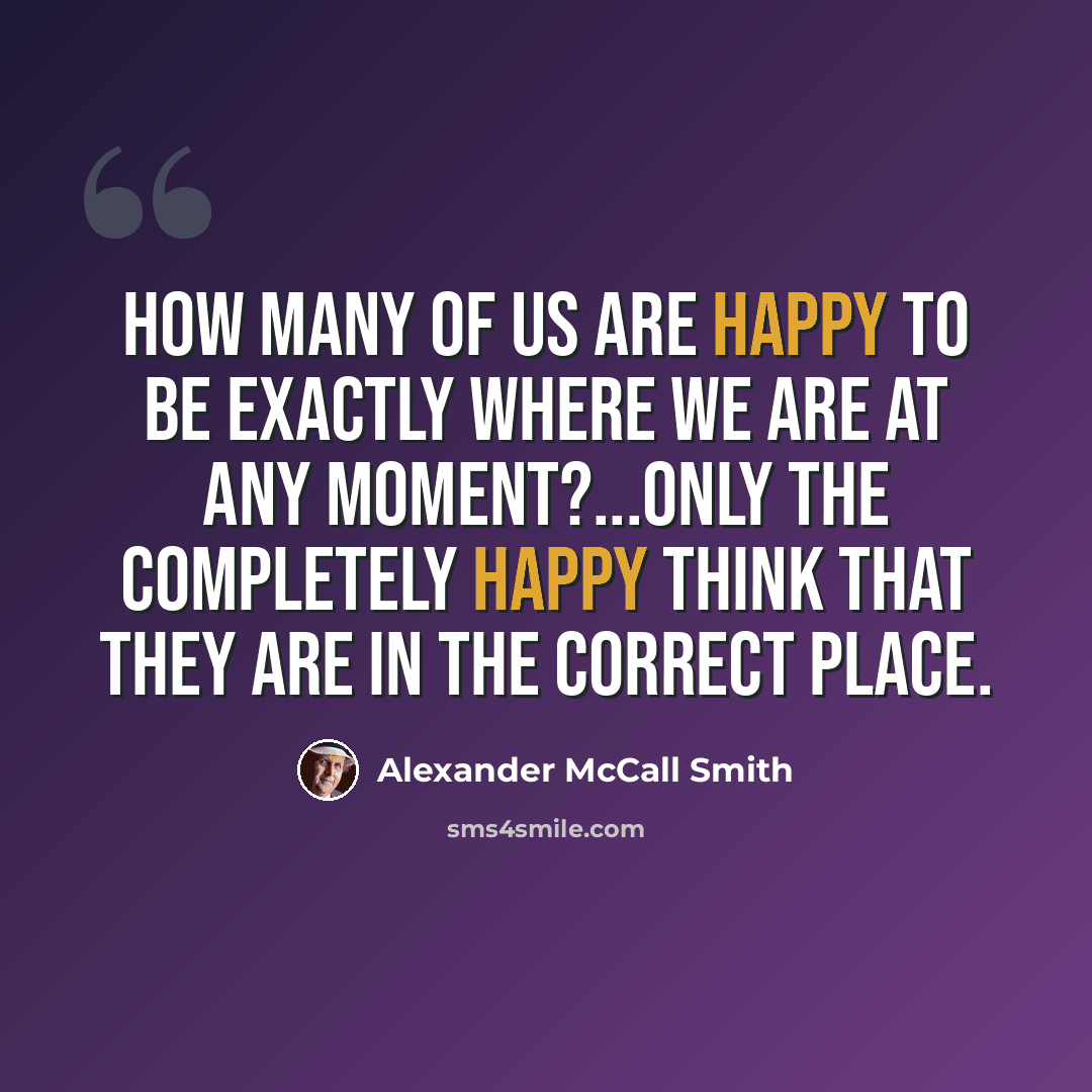 “How many of us are happy to be exactly where we are at any moment?...only the completely happy think that they are in the correct place.” quote by Alexander McCall Smith