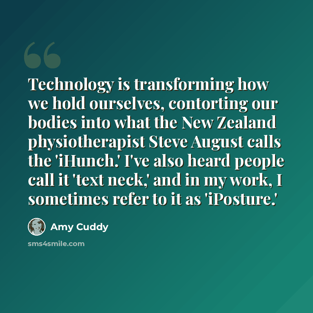 “Technology is transforming how we hold ourselves, contorting our bodies into what the New Zealand physiotherapist Steve August calls the 'iHunch.' I've also heard people call it 'text neck,' and in my work, I sometimes refer to it as 'iPosture.'” quote by Amy Cuddy