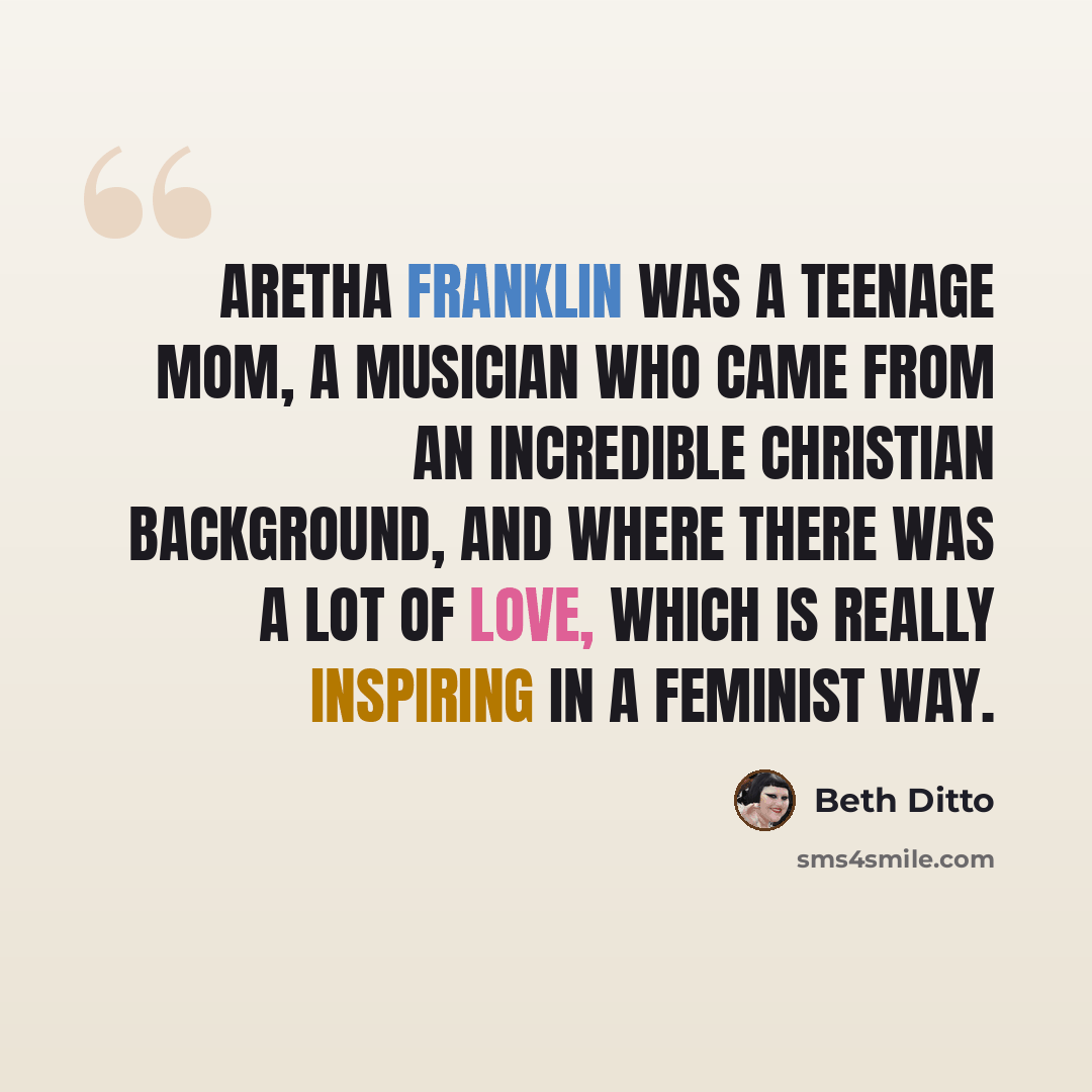 “Aretha Franklin was a teenage mom, a musician who came from an incredible Christian background, and where there was a lot of love, which is really inspiring in a feminist way.” quote by Beth Ditto