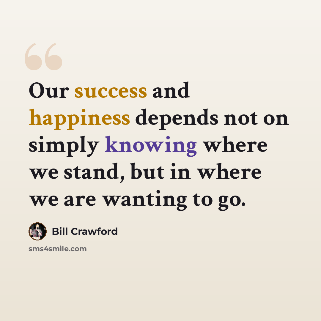 “Our success and happiness depends not on simply knowing where we stand, but in where we are wanting to go.” quote by Bill Crawford