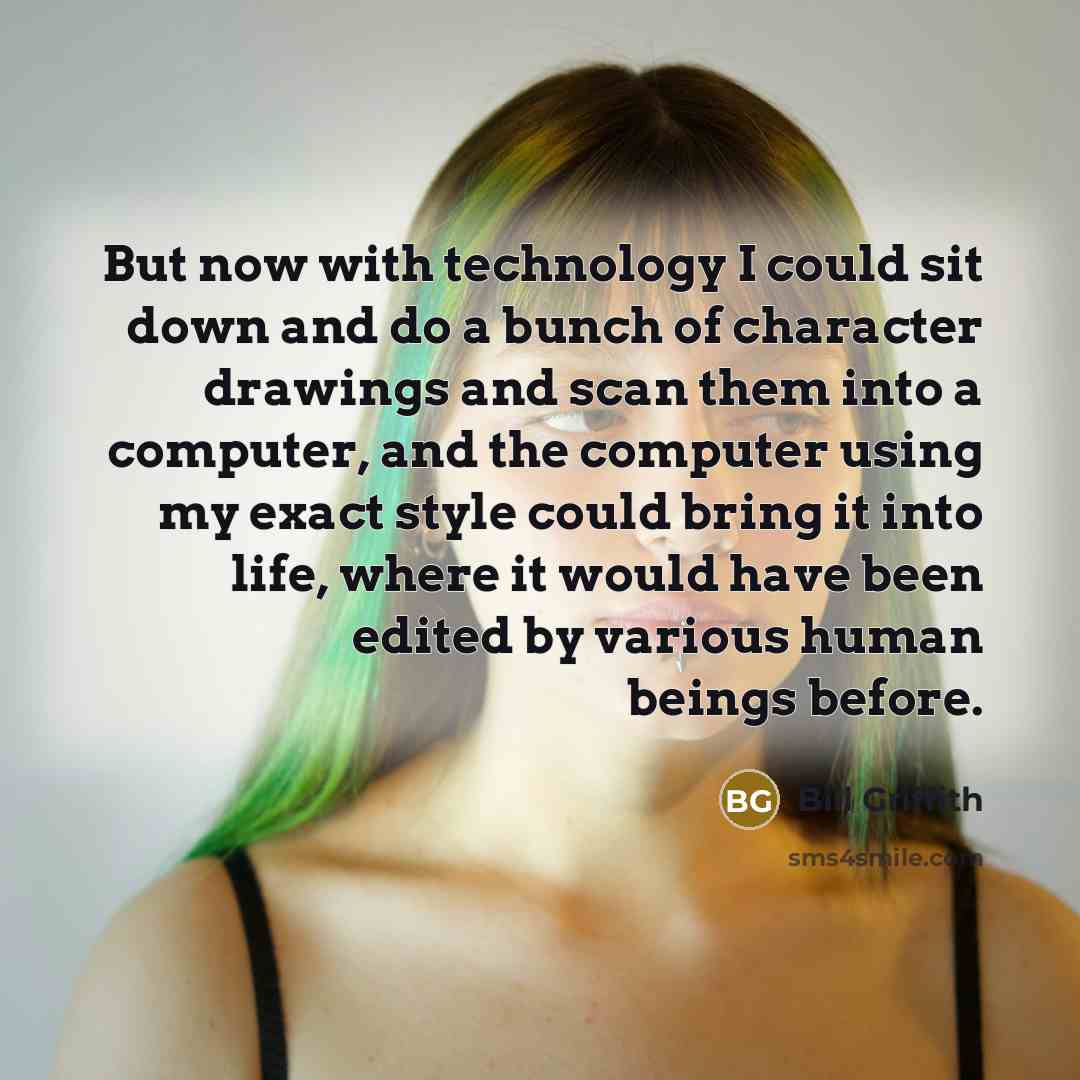 “But now with technology I could sit down and do a bunch of character drawings and scan them into a computer, and the computer using my exact style could bring it into life, where it would have been edited by various human beings before.” quote by Bill Griffith