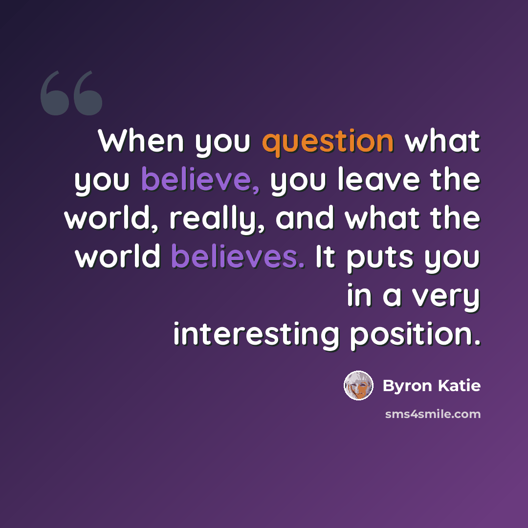 “When you question what you believe, you leave the world, really, and what the world believes. It puts you in a very interesting position.” quote by Byron Katie