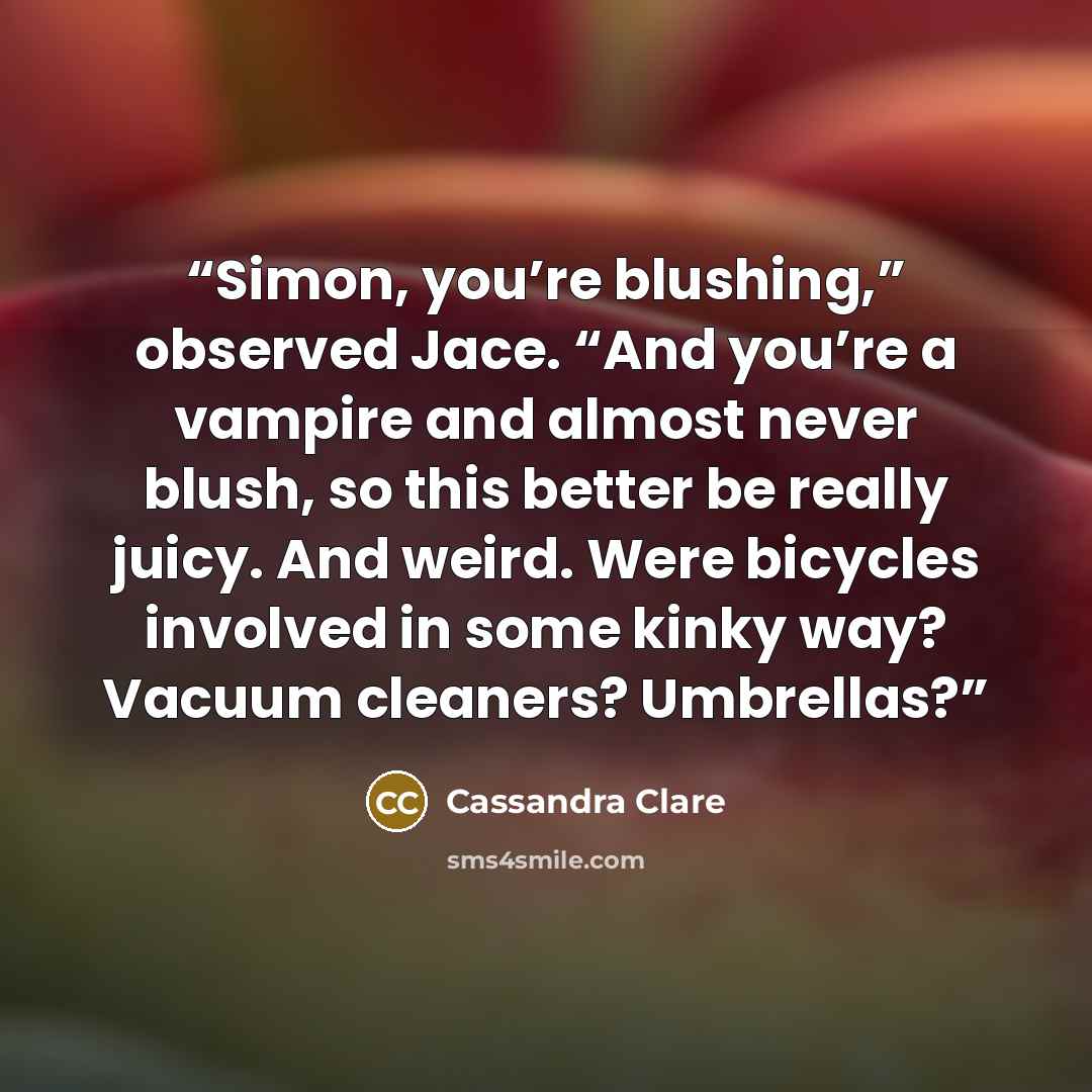 “Simon, you’re blushing,” observed Jace. “And you’re a vampire and almost never blush, so this better be really juicy. And weird. Were bicycles involved in some kinky way? Vacuum cleaners? Umbrellas?” quote by Cassandra Clare