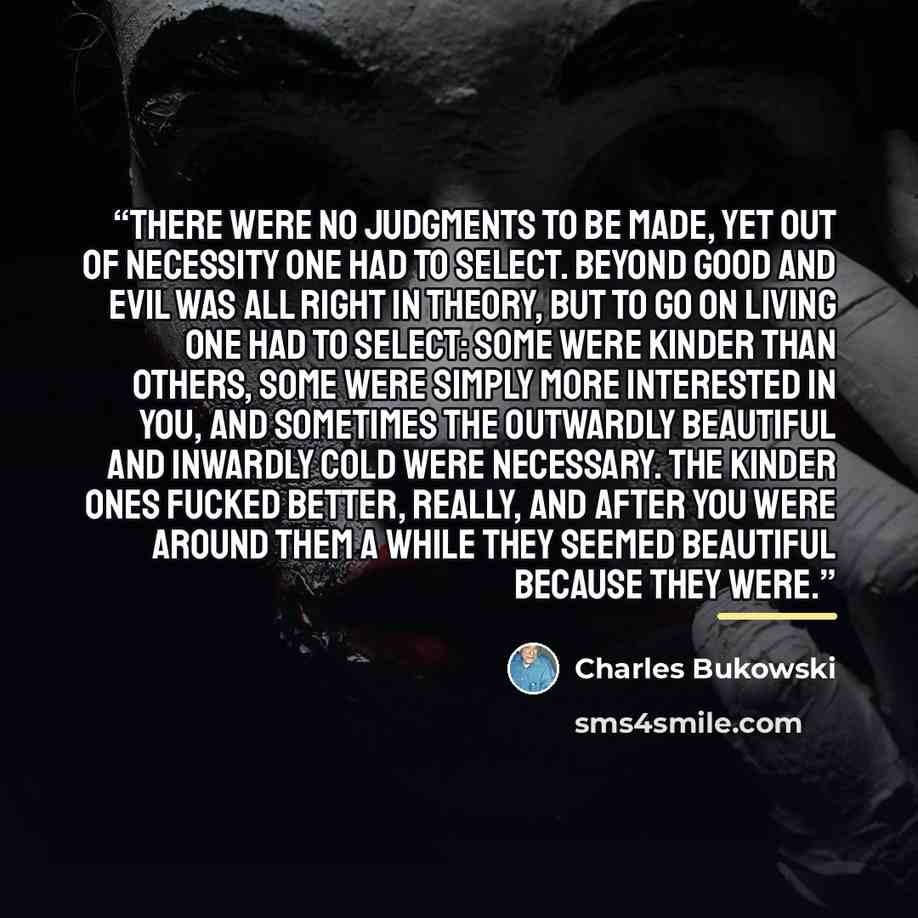 “There were no judgments to be made, yet out of necessity one had to select. Beyond good and evil was all right in theory, but to go on living one had to select: some were kinder than others, some were simply more interested in you, and sometimes the outwardly beautiful and inwardly cold were…” quote by Charles Bukowski