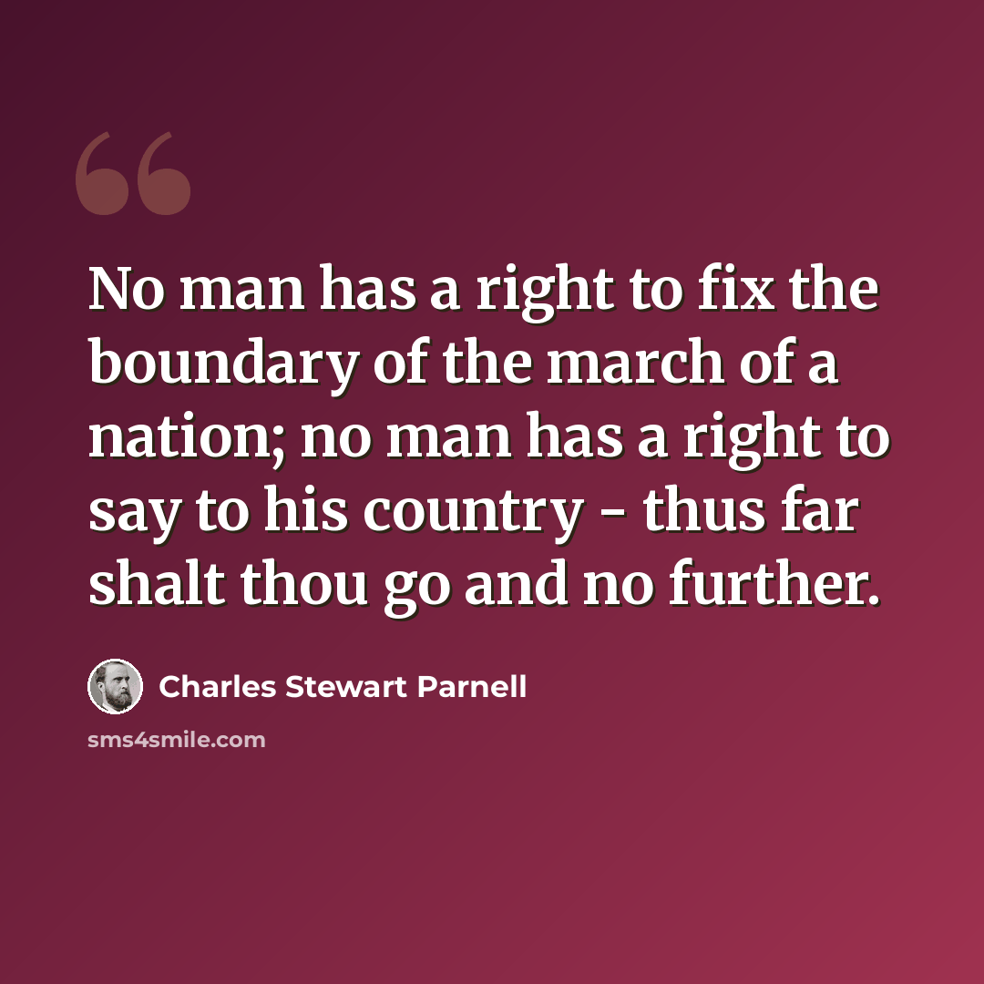 “No man has a right to fix the boundary of the march of a nation; no man has a right to say to his country - thus far shalt thou go and no further.” quote by Charles Stewart Parnell