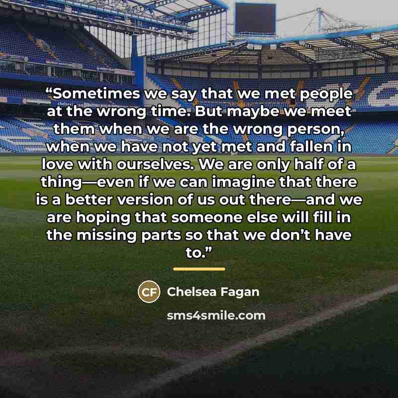 “Sometimes we say that we met people at the wrong time. But maybe we meet them when we are the wrong person, when we have not yet met and fallen in love with ourselves. We are only half of a thing—even if we can imagine that there is a better version of us out there—and we are hoping that someone…” quote by Chelsea Fagan