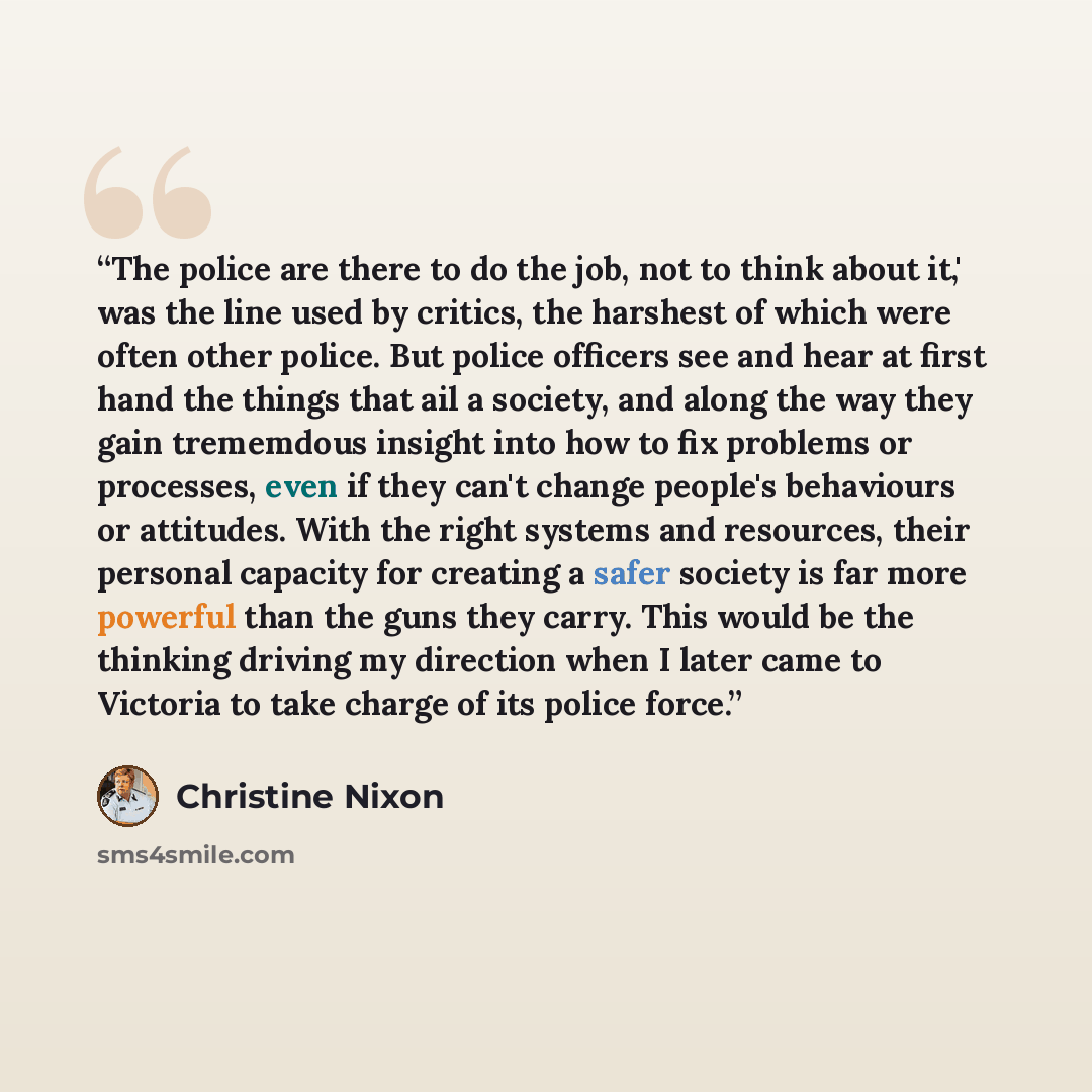 “The police are there to do the job, not to think about it,' was the line used by critics, the harshest of which were often other police. But police officers see and hear at first hand the things that ail a society, and along the way they gain trememdous insight into how to fix problems or…” quote by Christine Nixon