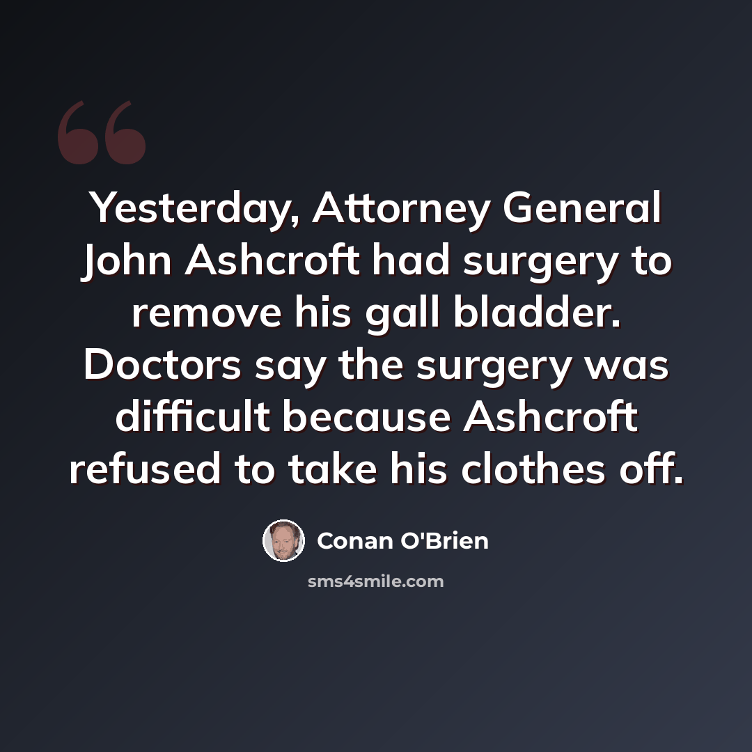“Yesterday, Attorney General John Ashcroft had surgery to remove his gall bladder. Doctors say the surgery was difficult because Ashcroft refused to take his clothes off.” quote by Conan O'Brien
