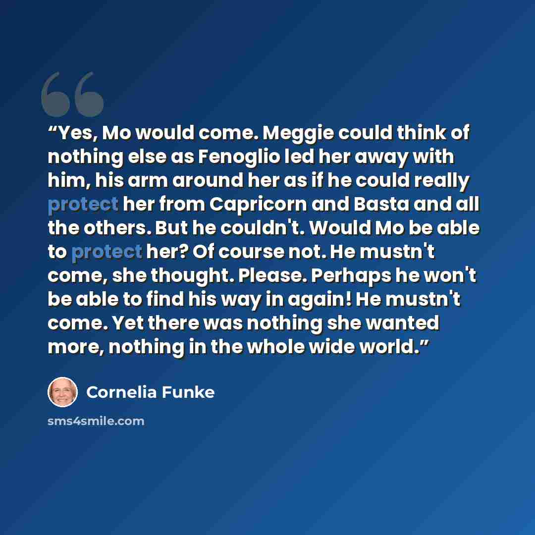 “Yes, Mo would come. Meggie could think of nothing else as Fenoglio led her away with him, his arm around her as if he could really protect her from Capricorn and Basta and all the others. But he couldn't. Would Mo be able to protect her? Of course not. He mustn't come, she thought. Please. Perhaps…” quote by Cornelia Funke