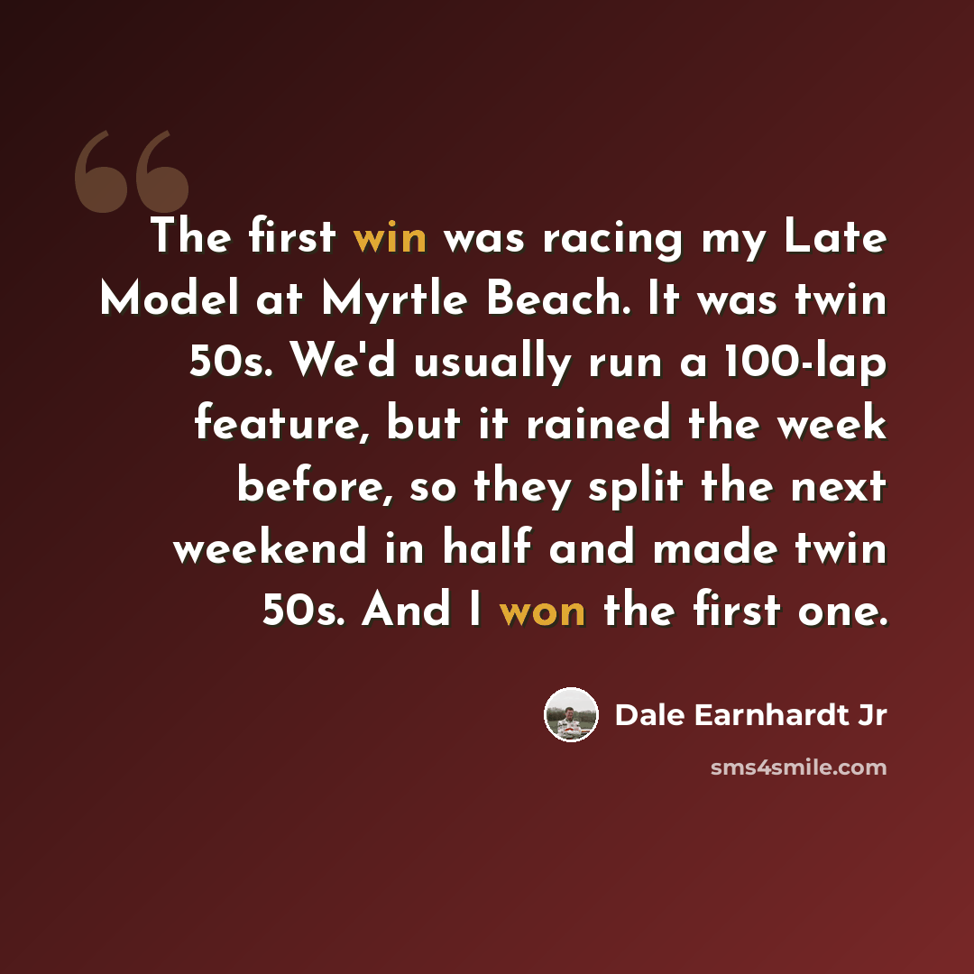 “The first win was racing my Late Model at Myrtle Beach. It was twin 50s. We'd usually run a 100-lap feature, but it rained the week before, so they split the next weekend in half and made twin 50s. And I won the first one.” quote by Dale Earnhardt Jr