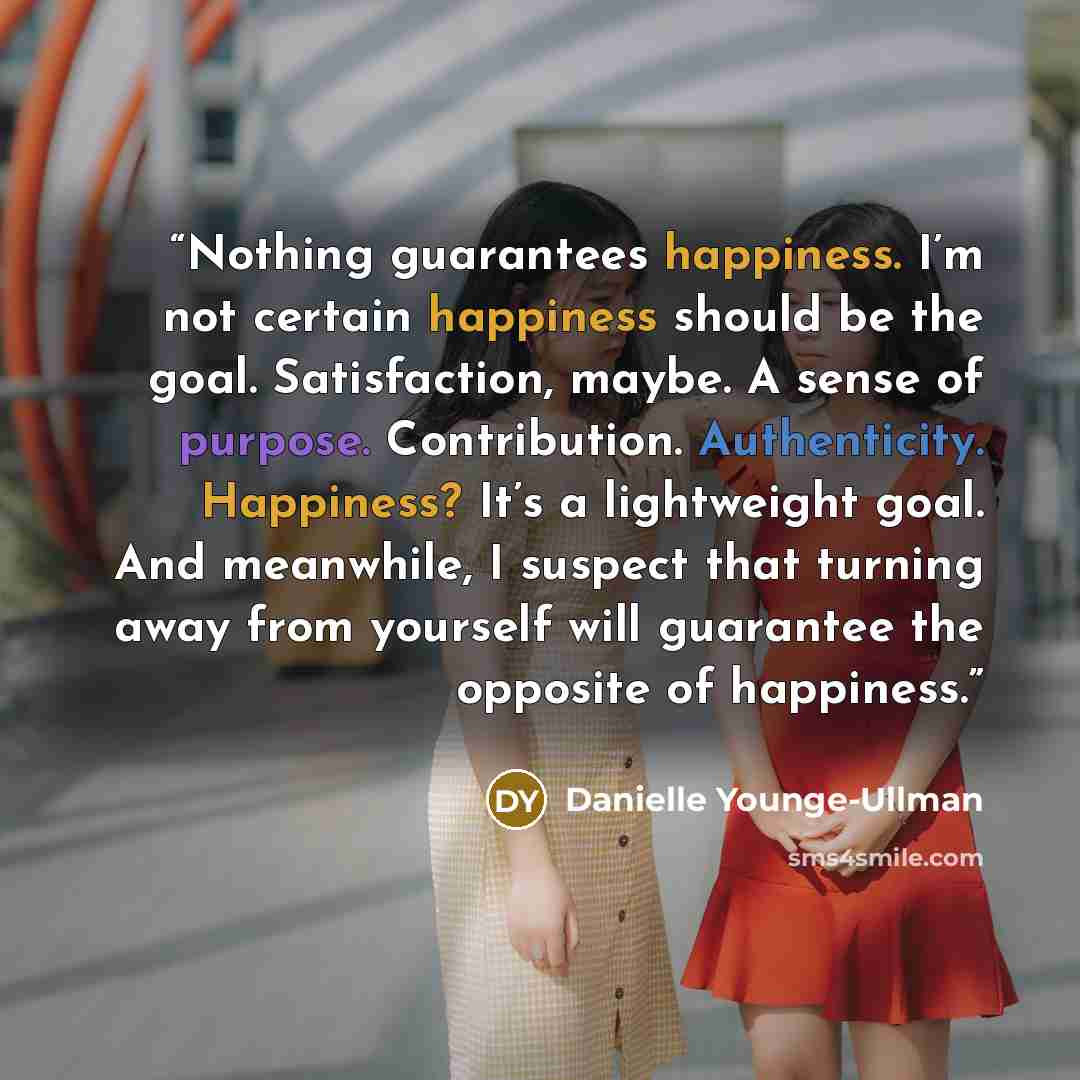 “Nothing guarantees happiness. I’m not certain happiness should be the goal. Satisfaction, maybe. A sense of purpose. Contribution. Authenticity. Happiness? It’s a lightweight goal. And meanwhile, I suspect that turning away from yourself will guarantee the opposite of happiness.” quote by Danielle Younge-Ullman
