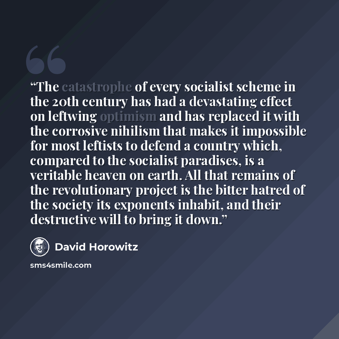 “The catastrophe of every socialist scheme in the 20th century has had a devastating effect on leftwing optimism and has replaced it with the corrosive nihilism that makes it impossible for most leftists to defend a country which, compared to the socialist paradises, is a veritable heaven on earth…” quote by David Horowitz