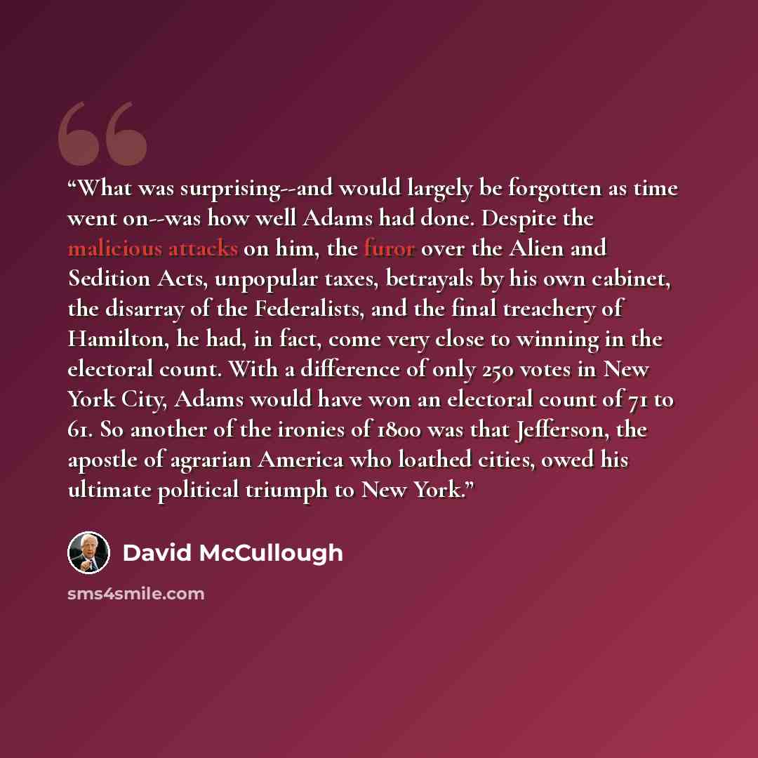 “What was surprising--and would largely be forgotten as time went on--was how well Adams had done. Despite the malicious attacks on him, the furor over the Alien and Sedition Acts, unpopular taxes, betrayals by his own cabinet, the disarray of the Federalists, and the final treachery of Hamilton…” quote by David McCullough