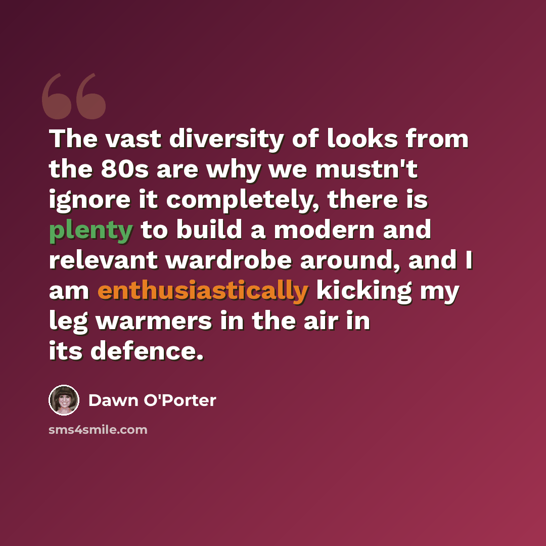 “The vast diversity of looks from the 80s are why we mustn't ignore it completely, there is plenty to build a modern and relevant wardrobe around, and I am enthusiastically kicking my leg warmers in the air in its defence.” quote by Dawn O'Porter