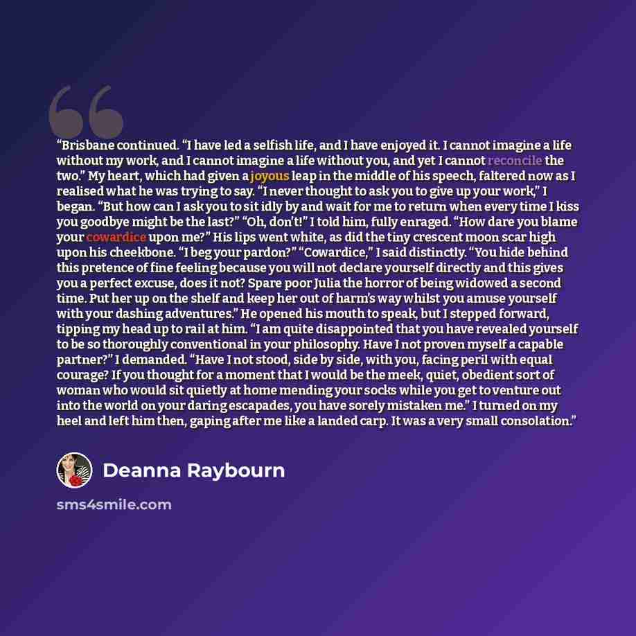 “Brisbane continued. “I have led a selfish life, and I have enjoyed it. I cannot imagine a life without my work, and I cannot imagine a life without you, and yet I cannot reconcile the two.” My heart, which had given a joyous leap in the middle of his speech, faltered now as I realised what he was…” quote by Deanna Raybourn