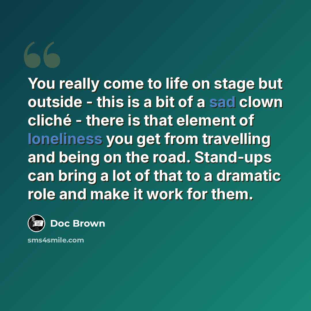 “You really come to life on stage but outside - this is a bit of a sad clown cliché - there is that element of loneliness you get from travelling and being on the road. Stand-ups can bring a lot of that to a dramatic role and make it work for them.” quote by Doc Brown