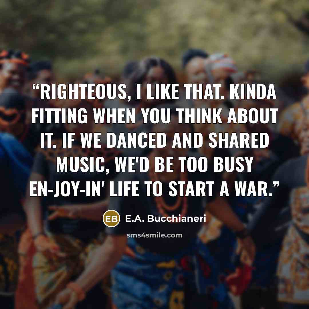 “Righteous, I like that. Kinda fitting when you think about it. If we danced and shared music, we'd be too busy en-joy-in' life to start a war.” quote by E.A. Bucchianeri