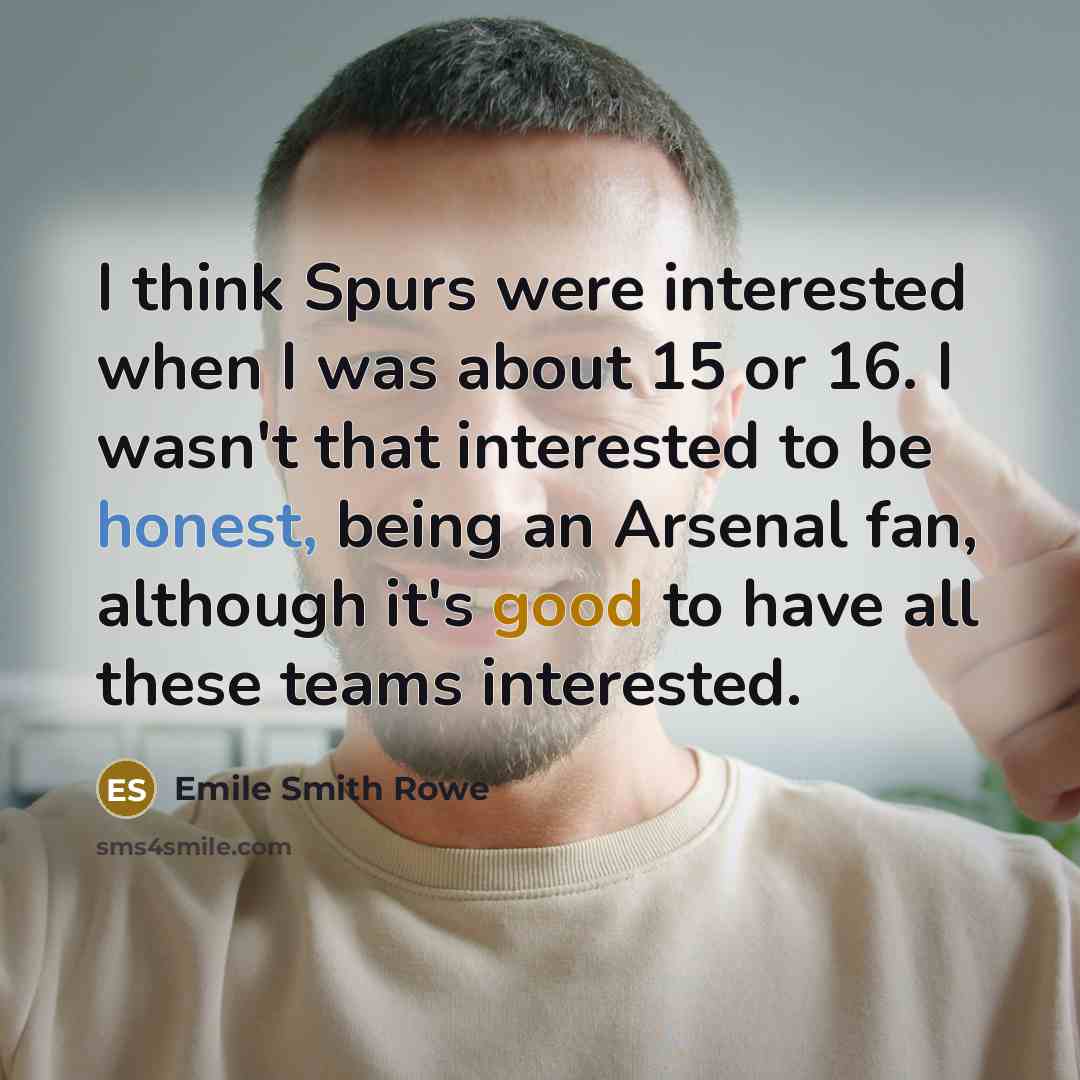 “I think Spurs were interested when I was about 15 or 16. I wasn't that interested to be honest, being an Arsenal fan, although it's good to have all these teams interested.” quote by Emile Smith Rowe