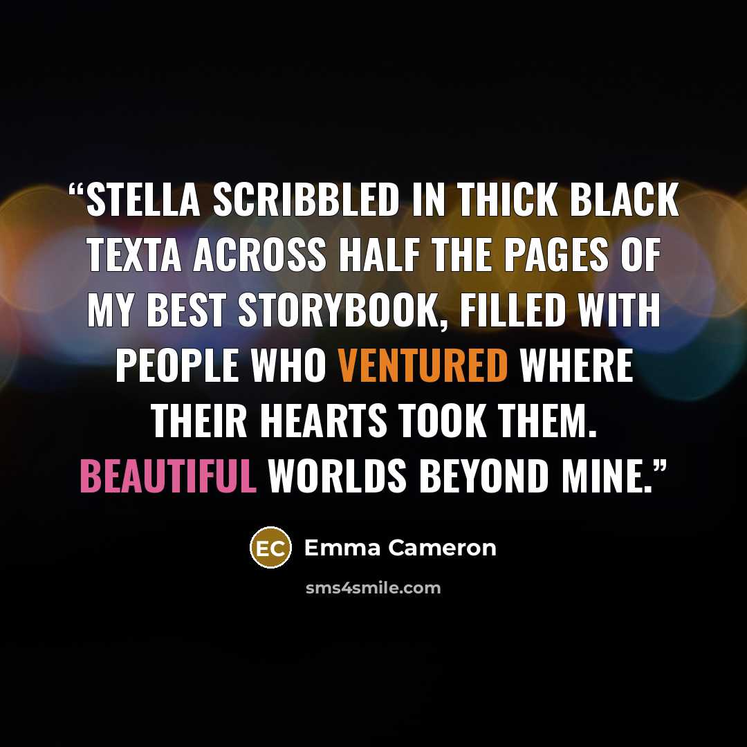 “Stella scribbled in thick black texta across half the pages of my best storybook, filled with people who ventured where their hearts took them. Beautiful worlds beyond mine.” quote by Emma Cameron