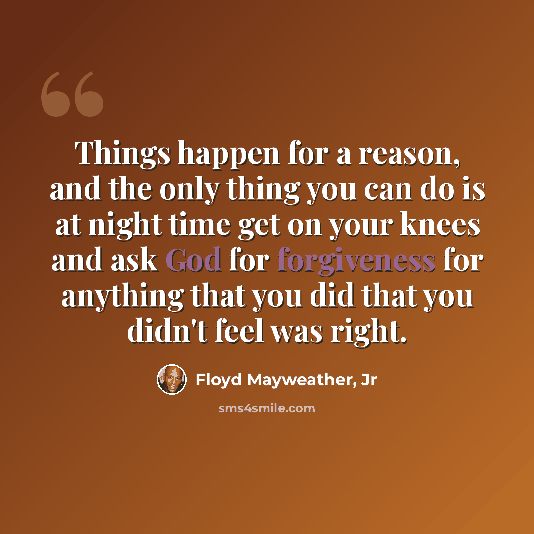 “Things happen for a reason, and the only thing you can do is at night time get on your knees and ask God for forgiveness for anything that you did that you didn't feel was right.” quote by Floyd Mayweather, Jr