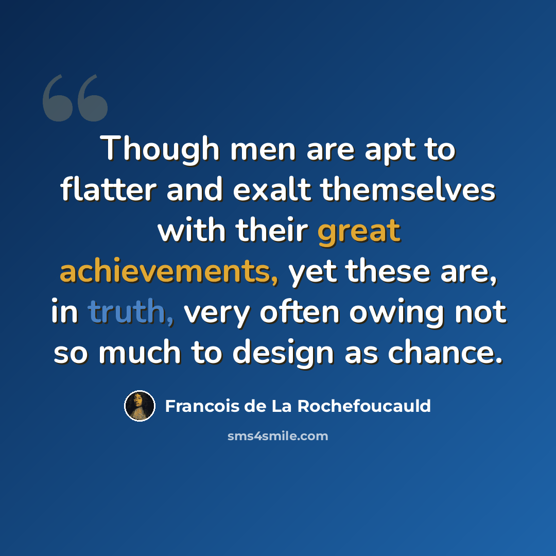 “Though men are apt to flatter and exalt themselves with their great achievements, yet these are, in truth, very often owing not so much to design as chance.” quote by Francois de La Rochefoucauld