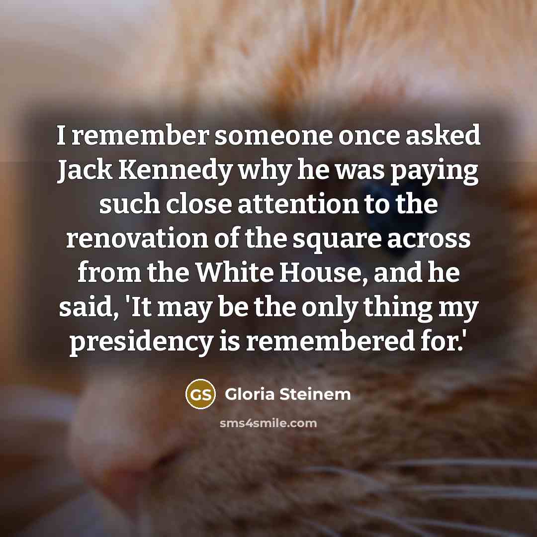 “I remember someone once asked Jack Kennedy why he was paying such close attention to the renovation of the square across from the White House, and he said, 'It may be the only thing my presidency is remembered for.'” quote by Gloria Steinem