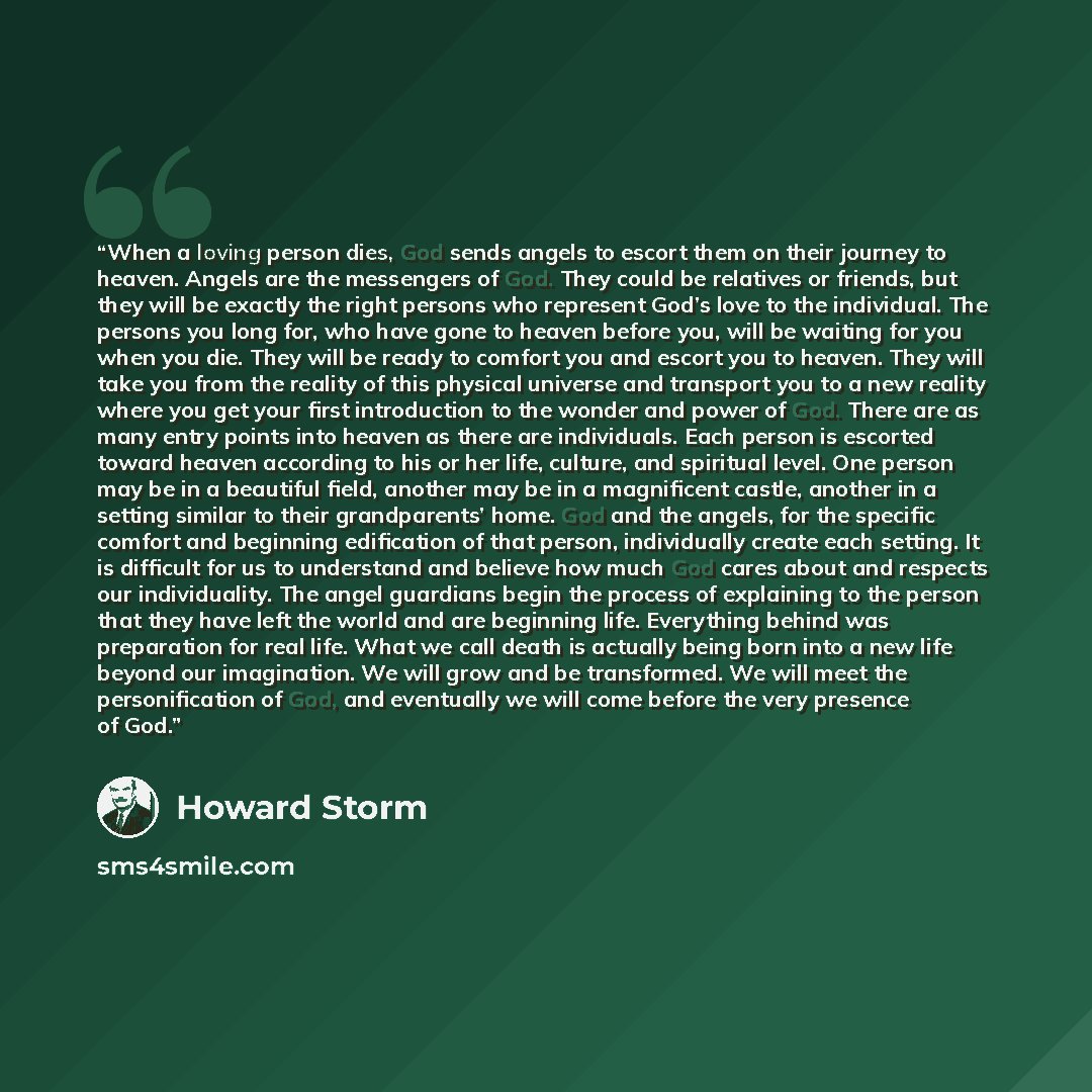 “When a loving person dies, God sends angels to escort them on their journey to heaven. Angels are the messengers of God. They could be relatives or friends, but they will be exactly the right persons who represent God’s love to the individual. The persons you long for, who have gone to heaven…” quote by Howard Storm