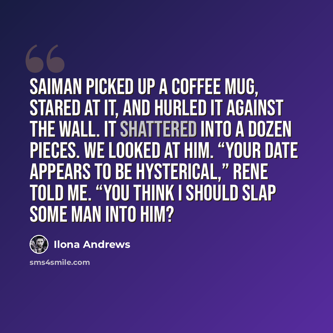 “Saiman picked up a coffee mug, stared at it, and hurled it against the wall. It shattered into a dozen pieces. We looked at him. “Your date appears to be hysterical,” Rene told me. “You think I should slap some man into him?” quote by Ilona Andrews