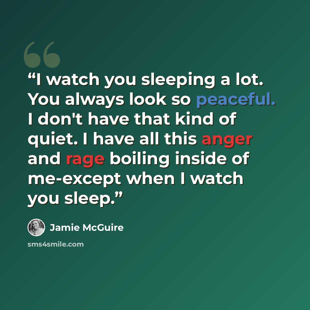 “I watch you sleeping a lot. You always look so peaceful. I don't have that kind of quiet. I have all this anger and rage boiling inside of me-except when I watch you sleep.” quote by Jamie McGuire